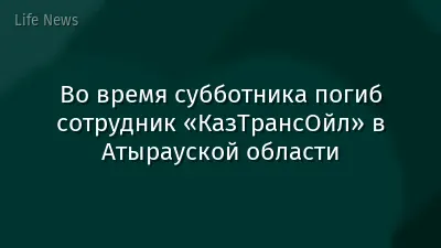 Во время субботника погиб сотрудник «КазТрансОйл» в Атырауской области