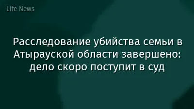Расследование убийства семьи в Атырауской области завершено: дело скоро поступит в суд