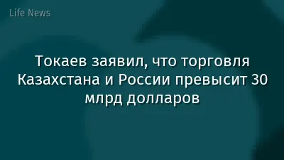 Токаев заявил, что торговля Казахстана и России превысит 30 млрд долларов