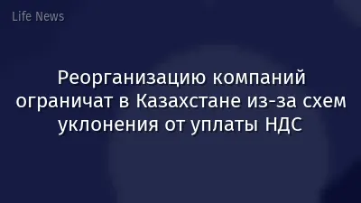 Реорганизацию компаний ограничат в Казахстане из-за схем уклонения от уплаты НДС