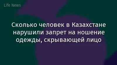 Сколько человек в Казахстане нарушили запрет на ношение одежды, скрывающей лицо