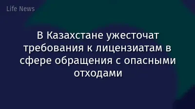 В Казахстане ужесточат требования к лицензиатам в сфере обращения с опасными отходами