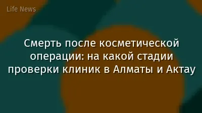 Смерть после косметической операции: на какой стадии проверки клиник в Алматы и Актау