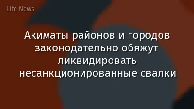 Акиматы районов и городов законодательно обяжут ликвидировать несанкционированные свалки
