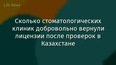 Сколько стоматологических клиник добровольно вернули лицензии после проверок в Казахстане