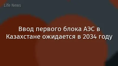 Ввод первого блока АЭС в Казахстане ожидается в 2034 году