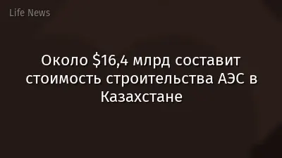 Около $16,4 млрд составит стоимость строительства АЭС в Казахстане