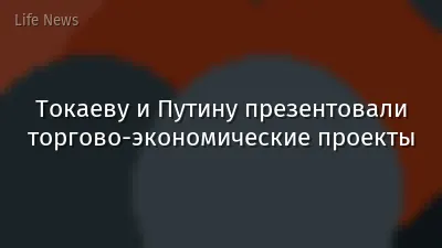 Токаеву и Путину презентовали торгово-экономические проекты