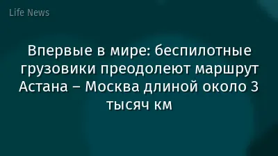 Впервые в мире: беспилотные грузовики преодолеют маршрут Астана – Москва длиной около 3 тысяч км