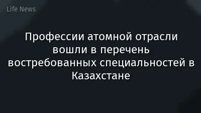 Профессии атомной отрасли вошли в перечень востребованных специальностей в Казахстане