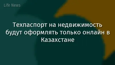 Техпаспорт на недвижимость будут оформлять только онлайн в Казахстане