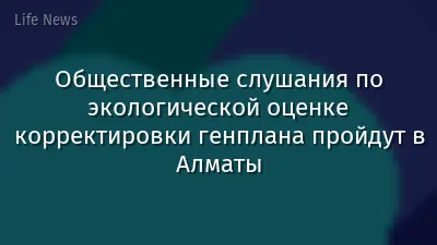 Общественные слушания по экологической оценке корректировки генплана пройдут в Алматы