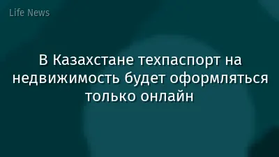 В Казахстане техпаспорт на недвижимость будет оформляться только онлайн