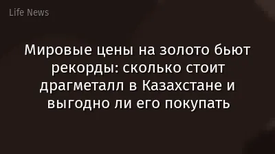 Мировые цены на золото бьют рекорды: сколько стоит драгметалл в Казахстане и выгодно ли его покупать