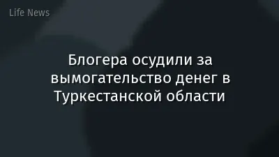 Блогера осудили за вымогательство денег в Туркестанской области