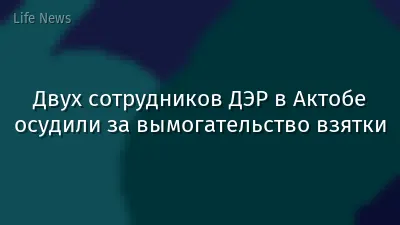 Двух сотрудников ДЭР в Актобе осудили за вымогательство взятки