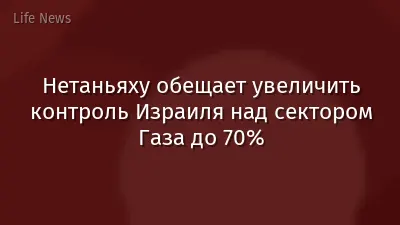Нетаньяху обещает увеличить контроль Израиля над сектором Газа до 70%