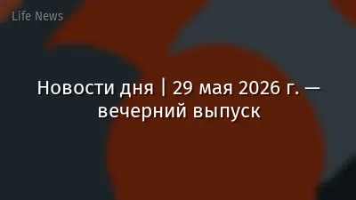 Новости дня | 29 мая 2026 г. — вечерний выпуск