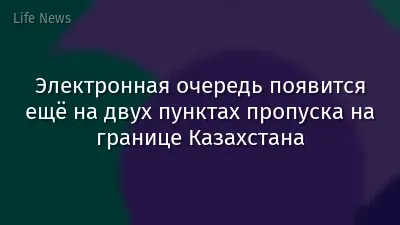 Электронная очередь появится ещё на двух пунктах пропуска на границе Казахстана