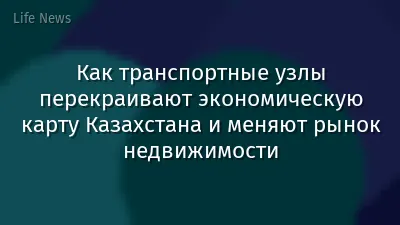 Как транспортные узлы перекраивают экономическую карту Казахстана и меняют рынок недвижимости