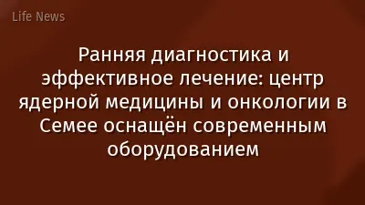 Ранняя диагностика и эффективное лечение: центр ядерной медицины и онкологии в Семее оснащён современным оборудованием