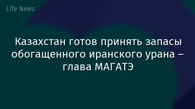 Казахстан готов принять запасы обогащенного иранского урана – глава МАГАТЭ