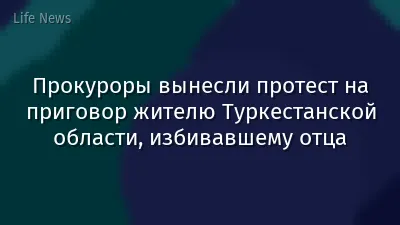 Прокуроры вынесли протест на приговор жителю Туркестанской области, избивавшему отца