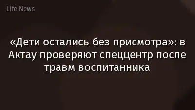 «Дети остались без присмотра»: в Актау проверяют спеццентр после травм воспитанника
