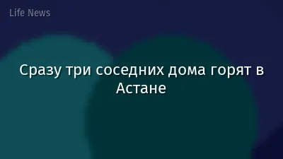 Сразу три соседних дома горят в Астане