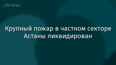 Крупный пожар в частном секторе Астаны ликвидирован