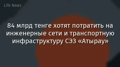 84 млрд тенге хотят потратить на инженерные сети и транспортную инфраструктуру СЭЗ «Атырау»