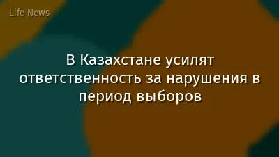 В Казахстане усилят ответственность за нарушения в период выборов