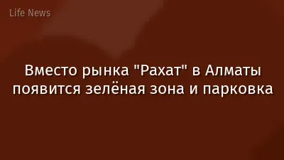 Вместо рынка "Рахат" в Алматы появится зелёная зона и парковка