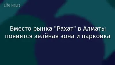 Вместо рынка "Рахат" в Алматы появятся зелёная зона и парковка