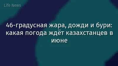 46-градусная жара, дожди и бури: какая погода ждёт казахстанцев в июне