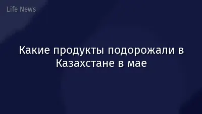 Какие продукты подорожали в Казахстане в мае