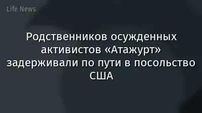 Родственников осужденных активистов «Атажурт» задерживали по пути в посольство США