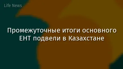 Промежуточные итоги основного ЕНТ подвели в Казахстане