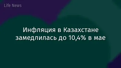 Инфляция в Казахстане замедлилась до 10,4% в мае