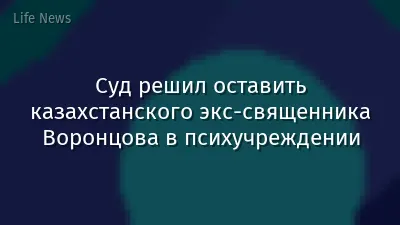 Суд решил оставить казахстанского экс-священника Воронцова в психучреждении