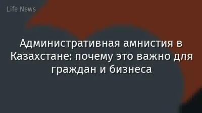 Административная амнистия в Казахстане: почему это важно для граждан и бизнеса