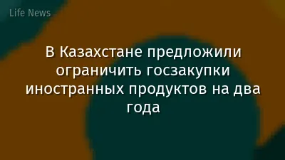 В Казахстане предложили ограничить госзакупки иностранных продуктов на два года