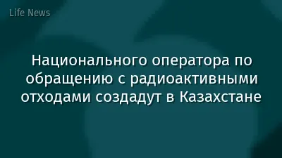 Национального оператора по обращению с радиоактивными отходами создадут в Казахстане