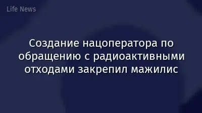 Создание нацоператора по обращению с радиоактивными отходами закрепил мажилис
