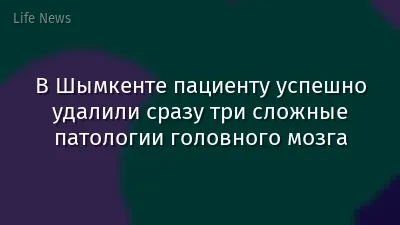 В Шымкенте пациенту успешно удалили сразу три сложные патологии головного мозга