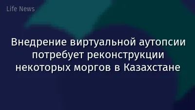 Внедрение виртуальной аутопсии потребует реконструкции некоторых моргов в Казахстане