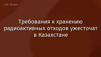 Требования к хранению радиоактивных отходов ужесточат в Казахстане