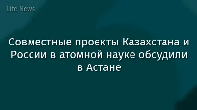 Совместные проекты Казахстана и России в атомной науке обсудили в Астане