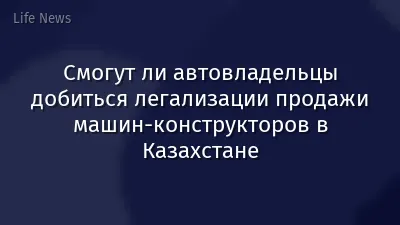 Смогут ли автовладельцы добиться легализации продажи машин-конструкторов в Казахстане