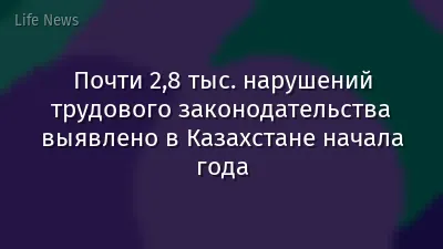 Почти 2,8 тыс. нарушений трудового законодательства выявлено в Казахстане начала года